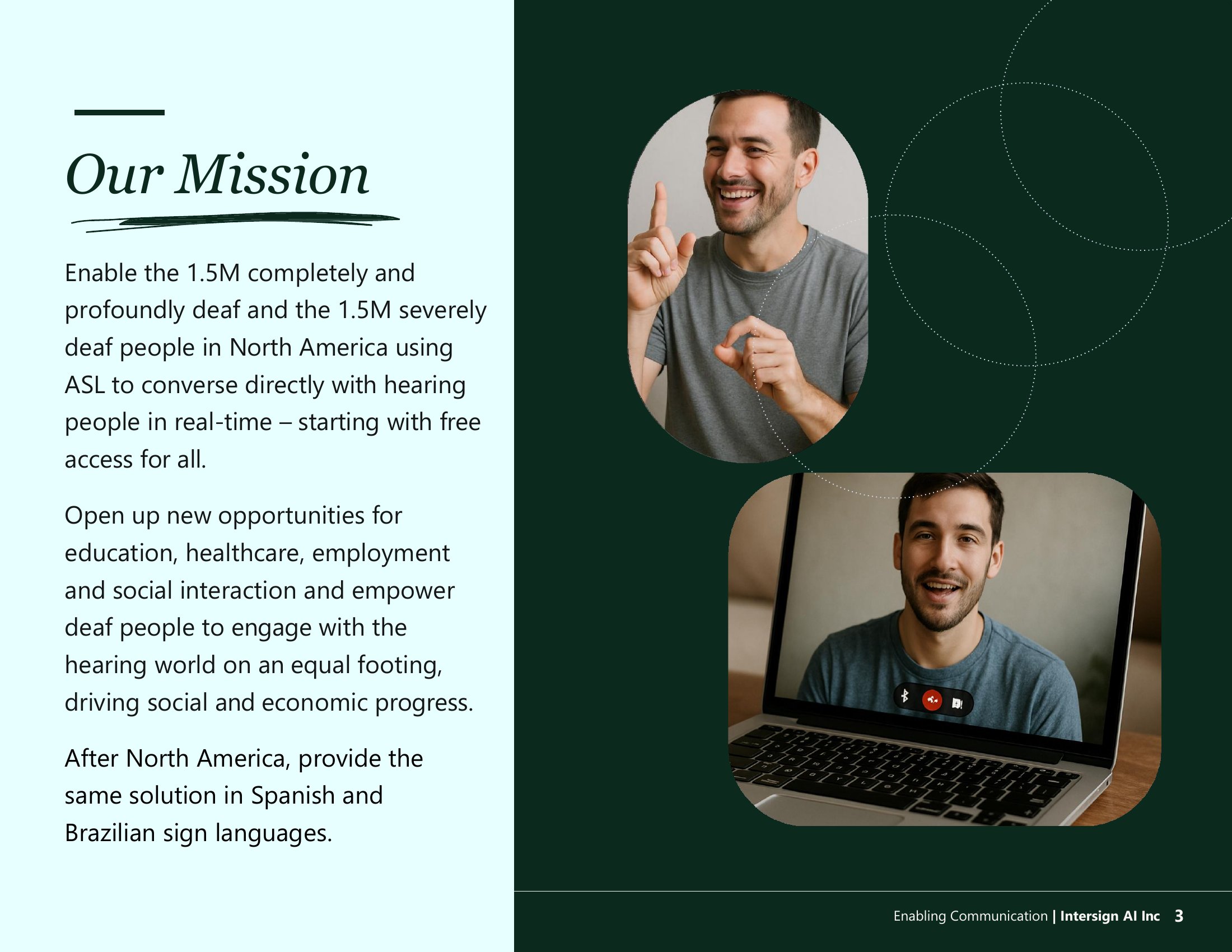 Our Mission: enable 1.5 million completely or profoundly Deaf people in North America to converse directly with hearing people in real time, opening new opportunities in education, healthcare, and social interaction, and expanding afterwards into Spanish and Brazilian sign languages.